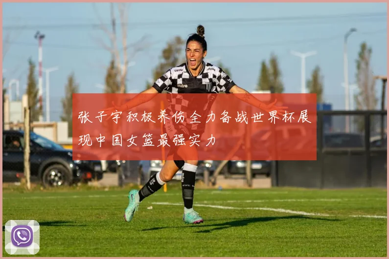 张子宇积极养伤全力备战世界杯展现中国女篮最强实力