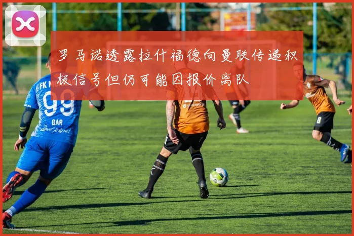 罗马诺透露拉什福德向曼联传递积极信号但仍可能因报价离队