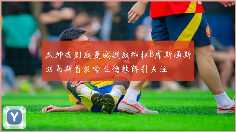 瓜帅告别战曼城迎战维拉B席斯通斯刘易斯首发哈兰德缺阵引关注