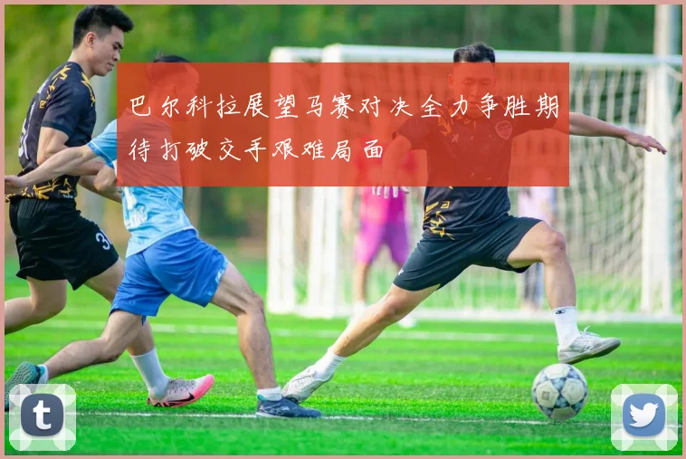 巴尔科拉展望马赛对决全力争胜期待打破交手艰难局面