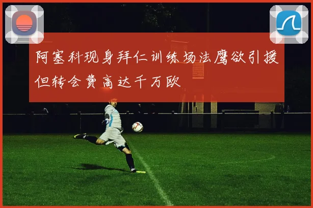 阿塞科现身拜仁训练场法鹰欲引援但转会费高达千万欧