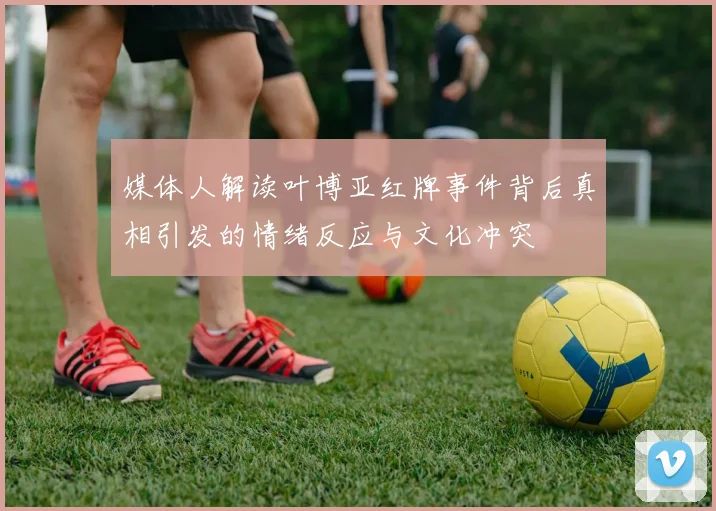 媒体人解读叶博亚红牌事件背后真相引发的情绪反应与文化冲突