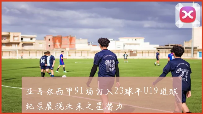 亚马尔西甲91场打入23球平U19进球纪录展现未来之星潜力