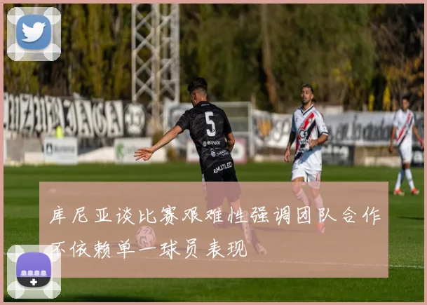库尼亚谈比赛艰难性强调团队合作不依赖单一球员表现