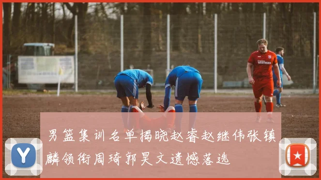 男篮集训名单揭晓赵睿赵继伟张镇麟领衔周琦郭昊文遗憾落选