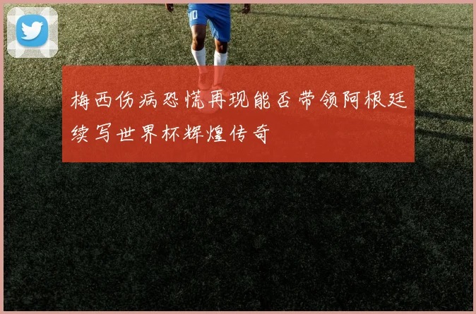 梅西伤病恐慌再现能否带领阿根廷续写世界杯辉煌传奇