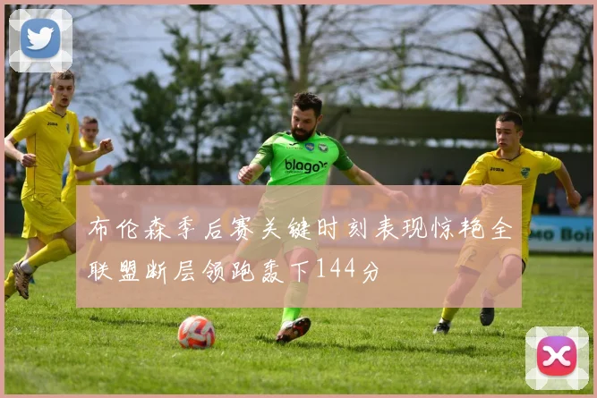 布伦森季后赛关键时刻表现惊艳全联盟断层领跑轰下144分