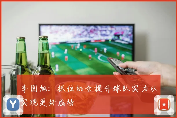 李国旭：抓住机会提升球队实力以实现更好成绩