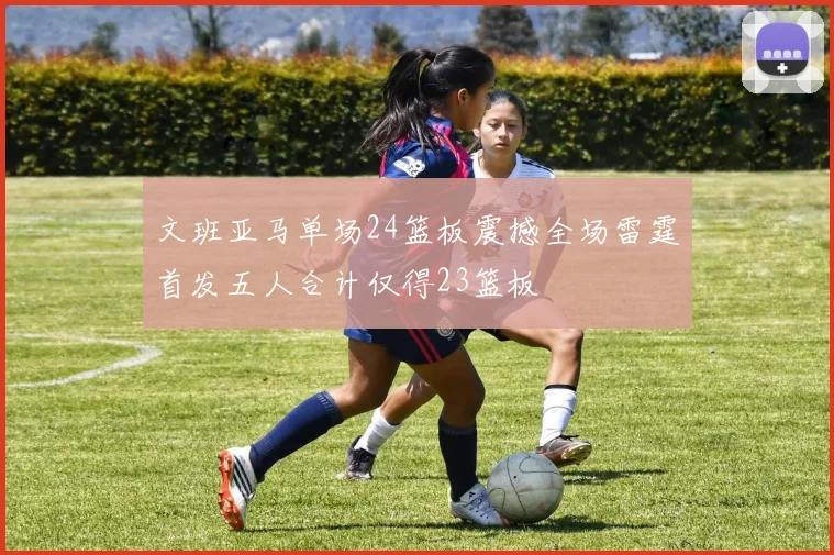 文班亚马单场24篮板震撼全场雷霆首发五人合计仅得23篮板