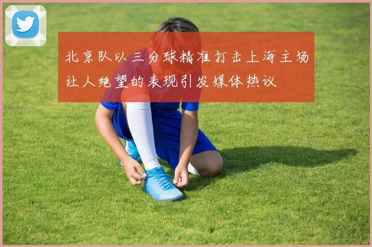 北京队以三分球精准打击上海主场让人绝望的表现引发媒体热议