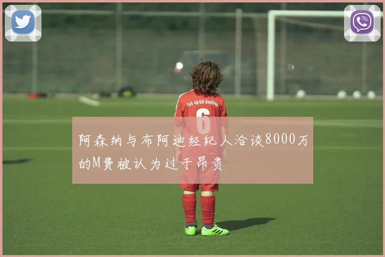 阿森纳与布阿迪经纪人洽谈8000万的M费被认为过于昂贵