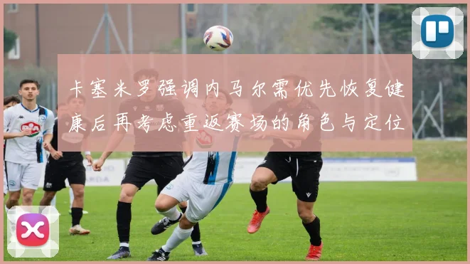 卡塞米罗强调内马尔需优先恢复健康后再考虑重返赛场的角色与定位
